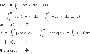 Let space straight I space space equals space integral subscript 0 superscript straight pi space left square bracket space cot space straight x right square bracket space dx space space... space left parenthesis 1 right parenthesis
space equals space integral subscript 0 superscript straight pi space left square bracket space cot space left parenthesis straight pi minus straight x right parenthesis right square bracket space dx space equals space integral subscript 0 superscript straight x left square bracket negative cot space straight x right square bracket space dx space space... space left parenthesis 2 right parenthesis
adding space left parenthesis 1 right parenthesis space and space left parenthesis 2 right parenthesis
2 straight I space equals space integral subscript 0 superscript straight pi space left square bracket space cot space straight x right square bracket space dx space space plus space integral subscript 0 superscript straight pi left square bracket negative cot space straight x right square bracket space dx space space equals integral subscript 0 superscript straight pi space left parenthesis negative 1 right parenthesis dx
equals space left square bracket negative straight x right square bracket subscript 0 superscript straight pi space equals space minus space straight pi
therefore comma space straight I space equals space straight pi over 2