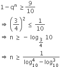 1 minus straight q to the power of straight n space greater or equal than 9 over 10
rightwards double arrow space open parentheses 3 over 4 close parentheses squared space less or equal than space 1 over 10 space
rightwards double arrow space straight n space greater or equal than space minus space log subscript 3 over 4 end subscript space 10
rightwards double arrow space straight n space greater or equal than space fraction numerator 1 over denominator log subscript 10 superscript 4 minus log subscript 10 superscript 3 end fraction