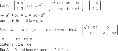 Let space straight A space equals space open square brackets table row straight a straight b row straight c straight d end table close square brackets space so space that space straight A squared space equals space open square brackets table row cell straight a squared plus bc end cell cell ab space plus space bd end cell row cell ac space plus dc end cell cell bc plus straight d squared end cell end table close square brackets space equals space open square brackets table row 1 0 row 0 1 end table close square brackets
rightwards double arrow space straight a squared space plus bc space equals space 1 space equals space bc plus straight d squared
and space left parenthesis straight a plus straight d right parenthesis straight c space equals space 0 space left parenthesis straight a plus straight d right parenthesis straight b.
Since space space straight A space not equal to space straight I comma space straight A space not equal to space 1 comma space straight a space equals space minus straight d space and space hence space det space straight A space equals space open vertical bar table row cell square root of 1 minus bc end root end cell straight b row straight c cell negative square root of 1 minus bc end root end cell end table close vertical bar
space equals space minus 1 plus bc minus bc space equals space minus 1
Statement space 1 space is space true
But space straight A space equals space 0 space space and space hence space statement space 2 space is space false.