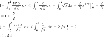 straight I equals space integral subscript 0 superscript 1 fraction numerator sin space straight x over denominator square root of straight x end fraction space dx space less than space integral subscript 0 superscript 1 space fraction numerator straight x over denominator square root of straight x end fraction dx space equals space integral subscript 0 superscript 1 square root of straight x dx space equals space 2 over 3 straight x to the power of 3 divided by 2 end exponent space left enclose space subscript 0 superscript 1 end enclose space equals space 2 over 3
rightwards double arrow straight l space less than space 2 over 3
straight J space equals space integral subscript 0 superscript 1 fraction numerator cos space straight x over denominator square root of straight x end fraction space dx space less than integral subscript 0 superscript 1 fraction numerator 1 over denominator square root of straight x end fraction space dx space equals space 2 square root of straight x vertical line subscript 0 superscript 1 space equals space 2
therefore space straight J less or equal than 2