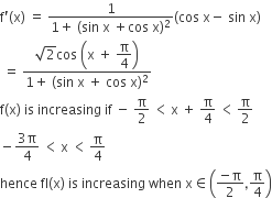 straight f apostrophe left parenthesis straight x right parenthesis space equals space fraction numerator 1 over denominator 1 plus space left parenthesis sin space straight x space plus cos space straight x right parenthesis squared end fraction left parenthesis cos space straight x minus space sin space straight x right parenthesis
space equals space fraction numerator square root of 2 cos space open parentheses straight x space plus space begin display style straight pi over 4 end style close parentheses over denominator 1 plus space left parenthesis sin space straight x space plus space cos space straight x right parenthesis squared end fraction
straight f left parenthesis straight x right parenthesis space is space increasing space if space minus space straight pi over 2 space less than thin space straight x space plus space straight pi over 4 space less than thin space straight pi over 2
minus fraction numerator 3 straight pi over denominator 4 end fraction space less than thin space straight x space less than thin space straight pi over 4
hence space fI left parenthesis straight x right parenthesis space is space increasing space when space straight x element of open parentheses fraction numerator negative straight pi over denominator 2 end fraction comma straight pi over 4 close parentheses