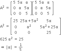straight A squared space equals space open square brackets table row 5 cell 5 straight alpha end cell straight alpha row 0 straight alpha cell 5 straight alpha end cell row 0 0 5 end table close square brackets open square brackets table row 5 cell 5 straight alpha end cell straight alpha row 0 straight alpha cell 5 straight alpha end cell row 0 0 5 end table close square brackets
straight A squared space equals space open square brackets table row 25 cell 25 straight alpha plus 5 straight alpha squared end cell cell 5 straight alpha end cell row 0 cell straight alpha squared end cell cell 5 straight alpha squared plus 25 straight alpha end cell row 0 0 25 end table close square brackets
625 space straight alpha squared space equals space 25
rightwards double arrow space vertical line straight alpha vertical line space equals space 1 fifth
