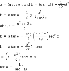 straight a space equals space left parenthesis straight u space cos space straight alpha right parenthesis straight t space and space straight b space equals space left parenthesis straight u space sinα right parenthesis space straight t space minus 1 over 22 gt squared
straight b space equals space straight a space tan space straight alpha space minus space 1 half space straight g fraction numerator straight a squared over denominator straight u squared space cos squared straight alpha end fraction
also comma space straight c space equals space fraction numerator straight u squared space sin space 2 straight alpha over denominator straight g end fraction
straight b space equals space straight a space tan space straight alpha space minus space fraction numerator straight a squared straight g over denominator 2 end fraction space open parentheses fraction numerator sin space 2 straight alpha over denominator cg end fraction close parentheses sec squared space straight alpha
straight b space equals space straight a space tan space straight alpha space minus space fraction numerator straight a squared over denominator 2 straight c end fraction 2 space space tanα
rightwards double arrow space open parentheses straight a minus straight a squared over straight c close parentheses tanα space equals space straight b
tan space straight alpha space equals space fraction numerator bc over denominator straight a left parenthesis straight c minus straight a right parenthesis end fraction
