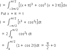 straight I space equals space integral subscript negative 3 straight pi divided by 2 end subscript superscript straight pi divided by 2 end superscript open square brackets open parentheses straight x plus straight pi close parentheses cubed space plus space cos squared space left parenthesis straight x space plus 3 straight pi right parenthesis close square brackets dx
space Put space straight x space plus straight pi space equals space straight t
straight I space equals space integral subscript negative straight pi divided by 2 end subscript superscript straight pi divided by 2 end superscript space open square brackets straight t cubed space plus space cos squared straight t close square brackets dt
space equals space 2 integral subscript 0 superscript straight pi divided by 2 end superscript space cos squared straight t space dt
space equals space integral subscript 0 superscript straight pi divided by 2 end superscript space left parenthesis 1 plus space cos space 2 straight t right parenthesis dt space equals space straight pi over 2 plus 0