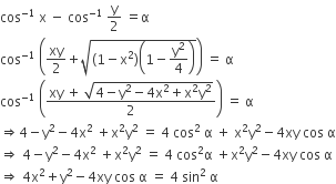 cos to the power of negative 1 end exponent space straight x space minus space cos to the power of negative 1 end exponent space straight y over 2 space equals straight alpha
cos to the power of negative 1 end exponent space open parentheses xy over 2 plus square root of left parenthesis 1 minus straight x squared right parenthesis open parentheses 1 minus straight y squared over 4 close parentheses end root close parentheses space equals space straight alpha
cos to the power of negative 1 end exponent space open parentheses fraction numerator xy space plus space square root of 4 minus straight y squared minus 4 straight x squared plus straight x squared straight y squared end root over denominator 2 end fraction close parentheses space equals space straight alpha
rightwards double arrow 4 minus straight y squared minus 4 straight x squared space plus straight x squared straight y squared space equals space 4 space cos squared space straight alpha space plus space straight x squared straight y squared minus 4 xy space cos space straight alpha
rightwards double arrow space 4 minus straight y squared minus 4 straight x squared space plus straight x squared straight y squared space equals space 4 space cos squared straight alpha space plus straight x squared straight y squared minus 4 xy space cos space straight alpha
rightwards double arrow space 4 straight x squared plus straight y squared minus 4 xy space cos space straight alpha space equals space 4 space sin squared space straight alpha