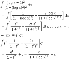 integral fraction numerator left parenthesis log space straight x minus 1 right parenthesis squared over denominator left parenthesis 1 plus left parenthesis log space straight x right parenthesis squared right parenthesis squared end fraction dx
space equals space integral space open square brackets fraction numerator 1 over denominator left parenthesis 1 plus left parenthesis log space straight x right parenthesis squared right parenthesis end fraction minus fraction numerator 2 space log space straight x over denominator left parenthesis 1 plus left parenthesis log space straight x right parenthesis squared right parenthesis squared end fraction close square brackets space dx
space equals integral open square brackets fraction numerator straight e to the power of straight t over denominator 1 plus straight t squared end fraction minus fraction numerator 2 straight t space straight e to the power of straight t over denominator left parenthesis 1 plus straight t squared right parenthesis squared end fraction close square brackets space dt space put space log space straight x space equals space straight t
rightwards double arrow space dx space equals straight e to the power of straight t space dt
integral straight e to the power of straight t space open square brackets fraction numerator 1 over denominator 1 plus straight t squared end fraction minus fraction numerator 2 straight t over denominator left parenthesis 1 plus straight t squared right parenthesis squared end fraction close square brackets dt
space equals space fraction numerator straight e to the power of straight t over denominator 1 plus straight t squared end fraction space plus straight c equals space fraction numerator straight x over denominator 1 plus space left parenthesis log space straight x right parenthesis squared end fraction space plus straight c