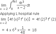 limit as straight x space rightwards arrow 2 of space integral subscript 0 superscript straight f left parenthesis straight x right parenthesis end superscript fraction numerator 4 straight t cubed over denominator straight x minus 2 end fraction dt
Applying space straight L space hospital space rule
limit as straight x rightwards arrow 2 of space open square brackets 4 straight f space left parenthesis straight x right parenthesis squared space straight f apostrophe space left parenthesis straight x right parenthesis close square brackets space equals space 4 straight f space left parenthesis 2 right parenthesis cubed space straight f apostrophe space left parenthesis 2 right parenthesis
space equals space 4 space straight x space 6 cubed space straight x 1 over 48 space equals space 18
