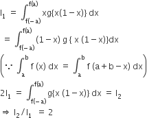 straight I subscript 1 space equals space integral subscript straight f left parenthesis negative straight a right parenthesis end subscript superscript straight f left parenthesis straight a right parenthesis end superscript space xg left curly bracket straight x left parenthesis 1 minus straight x right parenthesis right curly bracket space dx
space equals space integral subscript straight f left parenthesis negative straight a right parenthesis end subscript superscript straight f left parenthesis straight a right parenthesis end superscript space left parenthesis 1 minus straight x right parenthesis space straight g space left curly bracket space straight x space left parenthesis 1 minus straight x right parenthesis right curly bracket dx
open parentheses because space integral subscript straight a superscript straight b space straight f space left parenthesis straight x right parenthesis space dx space equals space integral subscript straight a superscript straight b space straight f space left parenthesis straight a plus straight b minus straight x right parenthesis space dx close parentheses
2 straight I subscript 1 space equals space integral subscript straight f left parenthesis negative straight a right parenthesis end subscript superscript straight f left parenthesis straight a right parenthesis end superscript space straight g left curly bracket straight x space left parenthesis 1 minus straight x right parenthesis right curly bracket space dx space equals space straight I subscript 2
rightwards double arrow space straight I subscript 2 divided by straight I subscript 1 space space equals space 2