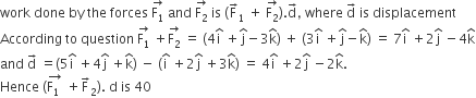 work space done space by space the space forces space stack straight F subscript 1 with rightwards arrow on top space and space stack straight F subscript 2 with rightwards arrow on top space is space left parenthesis straight F with rightwards arrow on top subscript 1 space plus space stack straight F subscript 2 with rightwards arrow on top right parenthesis. straight d with rightwards arrow on top comma space where space straight d with rightwards arrow on top space is space displacement
According space to space question space stack straight F subscript 1 with rightwards arrow on top space plus stack straight F subscript 2 with rightwards arrow on top space equals space left parenthesis 4 straight i with hat on top space plus straight j with hat on top minus 3 straight k with hat on top right parenthesis space plus space left parenthesis 3 straight i with hat on top space plus straight j with hat on top minus straight k with hat on top right parenthesis space equals space 7 straight i with hat on top space plus 2 straight j with hat on top space minus 4 straight k with hat on top
and space straight d with rightwards arrow on top space equals left parenthesis 5 straight i with hat on top space plus 4 straight j with hat on top space plus straight k with hat on top right parenthesis space minus space left parenthesis straight i with hat on top space plus 2 straight j with hat on top space plus 3 straight k with hat on top right parenthesis space equals space 4 straight i with hat on top space plus 2 straight j with hat on top space minus 2 straight k with hat on top.
Hence space left parenthesis stack straight F subscript 1 space with rightwards arrow on top space plus straight F with rightwards arrow on top subscript 2 right parenthesis. space straight d space is space 40