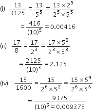 left parenthesis straight i right parenthesis space space 13 over 3125 equals 13 over 5 to the power of 5 equals fraction numerator 13 cross times 2 to the power of 5 over denominator 2 to the power of 5 cross times 5 to the power of 5 end fraction
space space space space space space space space space space space space space equals fraction numerator 416 over denominator left parenthesis 10 right parenthesis to the power of 5 end fraction equals 0.00416
left parenthesis ii right parenthesis space space space 17 over 8 equals 17 over 2 cubed equals fraction numerator 17 cross times 5 cubed over denominator 2 cubed cross times 5 cubed end fraction
space space space space space space space space space space space space equals fraction numerator 2125 over denominator left parenthesis 10 right parenthesis cubed end fraction equals 2.125
left parenthesis iv right parenthesis space space space space 15 over 1600 equals fraction numerator 15 over denominator 2 to the power of 6 cross times 5 squared end fraction equals fraction numerator 15 cross times 5 to the power of 4 over denominator 2 to the power of 6 cross times 5 to the power of 6 end fraction
space space space space space space space space space space space space space space space space space space equals fraction numerator 9375 over denominator left parenthesis 10 right parenthesis to the power of 6 equals 0.009375 end fraction