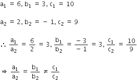 straight a subscript 1 space equals space 6 comma space straight b subscript 1 space equals space 3 comma space straight c subscript 1 space equals space 10

straight a subscript 2 space equals space 2 comma space straight b subscript 2 space equals space minus space 1 comma space straight c subscript 2 space equals space 9

therefore space straight a subscript 1 over straight a subscript 2 space equals space 6 over 2 space equals space 3 comma space straight b subscript 1 over straight b subscript 2 space equals space fraction numerator negative space 3 over denominator negative space 1 end fraction space equals space 3 comma space straight c subscript 1 over straight c subscript 2 space equals space 10 over 9

rightwards double arrow space straight a subscript 1 over straight a subscript 2 space equals space straight b subscript 1 over straight b subscript 2 space not equal to space straight c subscript 1 over straight c subscript 2