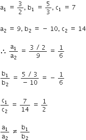 straight a subscript 1 space equals space 3 over 2 comma space straight b subscript 1 space equals space 5 over 3 comma space straight c subscript 1 space equals space 7

straight a subscript 2 space equals space 9 comma space straight b subscript 2 space equals space minus space 10 comma space straight c subscript 2 space equals space 14

therefore space straight a subscript 1 over straight a subscript 2 space equals space fraction numerator 3 space divided by space 2 over denominator 9 end fraction space equals space 1 over 6

straight b subscript 1 over straight b subscript 2 space equals space fraction numerator 5 space divided by space 3 over denominator negative space 10 end fraction space equals space minus space 1 over 6

straight c subscript 1 over straight c subscript 2 space equals space 7 over 14 space equals space 1 half

straight a subscript 1 over straight a subscript 2 space not equal to space straight b subscript 1 over straight b subscript 2