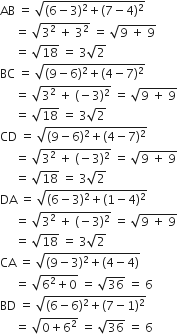 AB space equals space square root of left parenthesis 6 minus 3 right parenthesis squared plus left parenthesis 7 minus 4 right parenthesis squared end root
space space space space space equals space square root of 3 squared space plus space 3 squared end root space equals space square root of 9 space plus space 9 end root
space space space space space equals space square root of 18 space equals space 3 square root of 2
BC space equals space square root of left parenthesis 9 minus 6 right parenthesis squared plus left parenthesis 4 minus 7 right parenthesis squared end root
space space space space space equals space square root of 3 squared space plus space left parenthesis negative 3 right parenthesis squared end root space equals space square root of 9 space plus space 9 end root
space space space space space equals space square root of 18 space equals space 3 square root of 2
CD space equals space square root of left parenthesis 9 minus 6 right parenthesis squared plus left parenthesis 4 minus 7 right parenthesis squared end root
space space space space space equals space square root of 3 squared space plus space left parenthesis negative 3 right parenthesis squared end root space equals space square root of 9 space plus space 9 end root
space space space space space equals space square root of 18 space equals space 3 square root of 2
DA space equals space square root of left parenthesis 6 minus 3 right parenthesis squared plus left parenthesis 1 minus 4 right parenthesis squared end root
space space space space space equals space square root of 3 squared space plus space left parenthesis negative 3 right parenthesis squared end root space equals space square root of 9 space plus space 9 end root
space space space space space equals space square root of 18 space equals space 3 square root of 2
CA space equals space square root of left parenthesis 9 minus 3 right parenthesis squared plus left parenthesis 4 minus 4 right parenthesis end root
space space space space space equals space square root of 6 squared plus 0 end root space equals space square root of 36 space equals space 6
BD space equals space square root of left parenthesis 6 minus 6 right parenthesis squared plus left parenthesis 7 minus 1 right parenthesis squared end root
space space space space space equals space square root of 0 plus 6 squared end root space equals space square root of 36 space equals space 6
