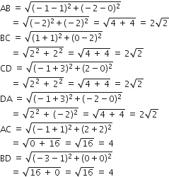 AB space equals space square root of left parenthesis negative 1 minus 1 right parenthesis squared plus left parenthesis negative 2 minus 0 right parenthesis squared end root
space space space space space equals space square root of left parenthesis negative 2 right parenthesis squared plus left parenthesis negative 2 right parenthesis squared end root space equals space square root of 4 space plus space 4 end root space equals space 2 square root of 2
BC space equals space square root of left parenthesis 1 plus 1 right parenthesis squared plus left parenthesis 0 minus 2 right parenthesis squared end root
space space space space space equals space square root of 2 squared space plus space 2 squared end root space equals space square root of 4 space plus space 4 end root space equals space 2 square root of 2
CD space equals space square root of left parenthesis negative 1 plus 3 right parenthesis squared plus left parenthesis 2 minus 0 right parenthesis squared end root
space space space space space equals space square root of 2 squared space plus space 2 squared end root space equals space square root of 4 space plus space 4 end root space equals space 2 square root of 2
DA space equals space square root of left parenthesis negative 1 plus 3 right parenthesis squared plus left parenthesis negative 2 minus 0 right parenthesis squared end root
space space space space space equals space square root of 2 squared space plus space left parenthesis negative 2 right parenthesis squared end root space equals space square root of 4 space plus space 4 end root space equals space 2 square root of 2
AC space equals space square root of left parenthesis negative 1 plus 1 right parenthesis squared plus left parenthesis 2 plus 2 right parenthesis squared end root
space space space space space equals space square root of 0 space plus space 16 end root space equals space square root of 16 space equals space 4
BD space equals space square root of left parenthesis negative 3 minus 1 right parenthesis squared plus left parenthesis 0 plus 0 right parenthesis squared end root
space space space space space equals space square root of 16 space plus space 0 end root space equals space square root of 16 space equals space 4