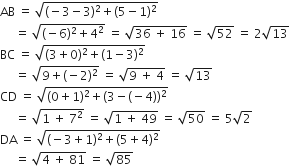 AB space equals space square root of left parenthesis negative 3 minus 3 right parenthesis squared plus left parenthesis 5 minus 1 right parenthesis squared end root
space space space space space equals space square root of left parenthesis negative 6 right parenthesis squared plus 4 squared end root space equals space square root of 36 space plus space 16 end root space equals space square root of 52 space equals space 2 square root of 13
BC space equals space square root of left parenthesis 3 plus 0 right parenthesis squared plus left parenthesis 1 minus 3 right parenthesis squared end root
space space space space space equals space square root of 9 plus left parenthesis negative 2 right parenthesis squared end root space equals space square root of 9 space plus space 4 end root space equals space square root of 13
CD space equals space square root of left parenthesis 0 plus 1 right parenthesis squared plus left parenthesis 3 minus left parenthesis negative 4 right parenthesis right parenthesis squared end root
space space space space space equals space square root of 1 space plus space 7 squared end root space equals space square root of 1 space plus space 49 end root space equals space square root of 50 space equals space 5 square root of 2
DA space equals space square root of left parenthesis negative 3 plus 1 right parenthesis squared plus left parenthesis 5 plus 4 right parenthesis squared end root
space space space space space equals space square root of 4 space plus space 81 end root space equals space square root of 85
