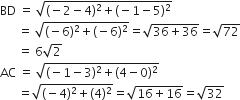 BD space equals space square root of left parenthesis negative 2 minus 4 right parenthesis squared plus left parenthesis negative 1 minus 5 right parenthesis squared end root
space space space space space space equals space square root of left parenthesis negative 6 right parenthesis squared plus left parenthesis negative 6 right parenthesis squared end root equals square root of 36 plus 36 end root equals square root of 72
space space space space space space equals space 6 square root of 2
AC space equals space square root of left parenthesis negative 1 minus 3 right parenthesis squared plus left parenthesis 4 minus 0 right parenthesis squared end root
space space space space space space equals square root of left parenthesis negative 4 right parenthesis squared plus left parenthesis 4 right parenthesis squared end root equals square root of 16 plus 16 end root equals square root of 32