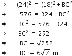 rightwards double arrow space space space space space space left parenthesis 24 right parenthesis squared space equals space left parenthesis 18 right parenthesis squared plus BC squared
rightwards double arrow space space space space space space space space 576 space equals space 324 plus BC squared
rightwards double arrow space space space space space space space BC squared space equals space 576 minus 324
rightwards double arrow space space space space space space space BC squared space equals space 252
rightwards double arrow space space space space space space space space BC space equals space square root of 252
rightwards double arrow space space space space space space space space BC space equals space 6 square root of 7 space space straight m