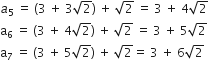 a subscript 5 space equals space open parentheses 3 space plus space 3 square root of 2 close parentheses space plus space square root of 2 space equals space 3 space plus space 4 square root of 2
straight a subscript 6 space equals space open parentheses 3 space plus space 4 square root of 2 close parentheses space plus space square root of 2 space equals space 3 space plus space 5 square root of 2
straight a subscript 7 space equals space open parentheses 3 space plus space 5 square root of 2 close parentheses space plus space square root of 2 equals space 3 space plus space 6 square root of 2
