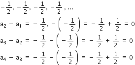 negative 1 half comma space minus 1 half comma space minus 1 half comma space minus 1 half space comma space...
straight a subscript 2 space minus space straight a subscript 1 space equals space minus space 1 half comma space minus space open parentheses space minus 1 half space close parentheses space equals space minus space 1 half space plus space 1 half space equals space 0
straight a subscript 3 space end subscript minus space straight a subscript 2 space equals space minus space 1 half space minus space open parentheses space minus 1 half space close parentheses space equals space minus space 1 half space plus space 1 half space equals space 0
straight a subscript 4 space minus space straight a subscript 3 space equals space minus space 1 half space minus space open parentheses space minus 1 half space close parentheses space equals space minus space 1 half space plus space 1 half space equals space 0