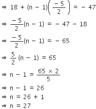 rightwards double arrow space 18 space plus space left parenthesis straight n space minus space 1 right parenthesis open parentheses space fraction numerator negative space 5 over denominator 2 end fraction space close parentheses space equals space minus space 47
rightwards double arrow space fraction numerator negative space 5 over denominator 2 end fraction left parenthesis straight n space minus space 1 right parenthesis space equals space minus space 47 space minus space 18
rightwards double arrow space fraction numerator negative space 5 over denominator 2 end fraction left parenthesis straight n space minus space 1 right parenthesis space equals space minus space 65
rightwards double arrow space 5 over 2 space left parenthesis straight n space minus space 1 right parenthesis space equals space 65
rightwards double arrow space straight n space minus space 1 space equals space fraction numerator 65 space cross times space 2 over denominator 5 end fraction
rightwards double arrow space straight n space minus space 1 space equals space 26
rightwards double arrow space straight n space equals space 26 space plus space 1 space
rightwards double arrow space straight n space equals space 27