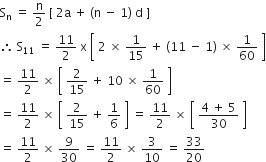 straight S subscript straight n space equals space straight n over 2 space left square bracket space 2 straight a space plus space left parenthesis straight n space minus space 1 right parenthesis space straight d space right square bracket
therefore space straight S subscript 11 space equals space 11 over 2 space straight x space open square brackets space 2 space cross times space 1 over 15 space plus space left parenthesis 11 space minus space 1 right parenthesis space cross times space 1 over 60 space close square brackets
equals space 11 over 2 space cross times space open square brackets space 2 over 15 space plus space 10 space cross times space 1 over 60 space close square brackets
equals space 11 over 2 space cross times space open square brackets space 2 over 15 space plus space 1 over 6 space close square brackets space equals space 11 over 2 space cross times space open square brackets space fraction numerator 4 space plus space 5 over denominator 30 end fraction space close square brackets
equals space 11 over 2 space cross times space 9 over 30 space equals space 11 over 2 space cross times space 3 over 10 space equals space 33 over 20