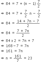 rightwards double arrow space 84 space equals space 7 space plus space left parenthesis straight n space minus space 1 right parenthesis space 7 over 2
rightwards double arrow space 84 space equals space 7 space plus space 7 over 2 space space straight n space minus space 7 over 2
rightwards double arrow space 84 space equals space fraction numerator 14 space plus space 7 straight n space minus space 7 over denominator 2 end fraction
rightwards double arrow space 84 space equals space fraction numerator 7 space plus space 7 straight n over denominator 2 end fraction
rightwards double arrow space 84 space straight x space 2 space equals space 7 straight n space plus space 7
rightwards double arrow space 168 minus 7 space equals space 7 straight n
rightwards double arrow space 161 space equals space 7 straight n
rightwards double arrow space straight n space equals space 161 over 7 space equals space 23 space