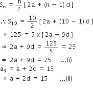 straight S subscript straight n space equals space straight n over 2 space left square bracket space 2 straight a space plus space left parenthesis straight n space minus space 1 right parenthesis space straight d space right square bracket
therefore space straight S subscript 10 space equals space 10 over 2 space left square bracket space 2 straight a space plus space left parenthesis 10 space minus space 1 right parenthesis space straight d space right square bracket
rightwards double arrow space 125 space equals space 5 space straight x space left square bracket space 2 straight a space plus space 9 straight d space right square bracket
rightwards double arrow space 2 straight a space plus space 9 straight d space equals space 125 over 5 space equals space 25
rightwards double arrow space 2 straight a space plus space 9 straight d space equals space 25 space space space space space space... left parenthesis straight i right parenthesis
straight a subscript 3 space equals space straight a space plus space 2 straight d space equals space 15
rightwards double arrow space straight a space plus space 2 straight d space equals space 15 space space space space space space space space... left parenthesis ii right parenthesis
