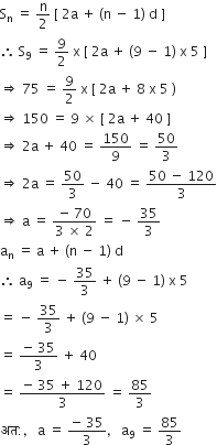 straight S subscript straight n space equals space straight n over 2 space left square bracket space 2 straight a space plus space left parenthesis straight n space minus space 1 right parenthesis space straight d space right square bracket
therefore space straight S subscript 9 space equals space 9 over 2 space straight x space left square bracket space 2 straight a space plus space left parenthesis 9 space minus space 1 right parenthesis space straight x space 5 space right square bracket
rightwards double arrow space 75 space equals space 9 over 2 space straight x space left square bracket space 2 straight a space plus space 8 space straight x space 5 space right parenthesis
rightwards double arrow space 150 space equals space 9 space cross times space left square bracket space 2 straight a space plus space 40 space right square bracket
rightwards double arrow space 2 straight a space plus space 40 space equals space 150 over 9 space equals space 50 over 3
rightwards double arrow space 2 straight a space equals space 50 over 3 space minus space 40 space equals space fraction numerator 50 space minus space 120 over denominator 3 end fraction
rightwards double arrow space straight a space equals space fraction numerator negative space 70 over denominator 3 space cross times space 2 end fraction space equals space minus space 35 over 3
straight a subscript straight n space equals space straight a space plus space left parenthesis straight n space minus space 1 right parenthesis space straight d
therefore space straight a subscript 9 space equals space minus space 35 over 3 space plus space left parenthesis 9 space minus space 1 right parenthesis space straight x space 5
equals space minus space 35 over 3 space plus space left parenthesis 9 space minus space 1 right parenthesis space cross times space 5
equals space fraction numerator negative space 35 over denominator 3 end fraction space plus space 40
equals space fraction numerator negative space 35 space plus space 120 over denominator 3 end fraction space equals space 85 over 3
अत colon comma space space space straight a space equals space fraction numerator negative space 35 over denominator 3 end fraction comma space space space straight a subscript 9 space equals space 85 over 3