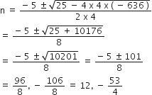 straight n space equals space fraction numerator negative space 5 space plus-or-minus space square root of 25 space minus space 4 space straight x space 4 space straight x space left parenthesis space minus space 636 space right parenthesis end root over denominator 2 space straight x space 4 end fraction
equals space fraction numerator negative space 5 space plus-or-minus space square root of 25 space plus space 10176 end root over denominator 8 end fraction
equals space fraction numerator negative space 5 space plus-or-minus space square root of 10201 over denominator 8 end fraction space equals space fraction numerator negative space 5 space plus-or-minus space 101 over denominator 8 end fraction
equals space 96 over 8 comma space minus space 106 over 8 space equals space 12 comma space minus space 53 over 4