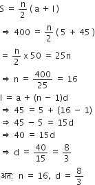 straight S space equals space straight n over 2 space left parenthesis space straight a space plus space straight l space right parenthesis
rightwards double arrow space 400 space equals space straight n over 2 space left parenthesis space 5 space plus space 45 space right parenthesis
equals space straight n over 2 space straight x space 50 space equals space 25 straight n
rightwards double arrow space straight n space equals space 400 over 25 space equals space 16
straight l space equals space straight a space plus space left parenthesis straight n space minus space 1 right parenthesis straight d
rightwards double arrow space 45 space equals space 5 space plus space left parenthesis 16 space minus space 1 right parenthesis
rightwards double arrow space 45 space minus space 5 space equals space 15 straight d
rightwards double arrow space 40 space equals space 15 straight d
rightwards double arrow space straight d space equals space 40 over 15 space equals space 8 over 3
अत colon space space straight n space equals space 16 comma space space straight d space equals space 8 over 3