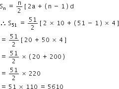 straight S subscript straight n space equals space straight n over 2 space left square bracket space 2 straight a space plus space left parenthesis space straight n space minus space 1 space right parenthesis space straight d
therefore space straight S subscript 51 space equals space 51 over 2 space left square bracket space 2 space cross times space 10 space plus space left parenthesis space 51 space minus space 1 space right parenthesis space cross times space 4 space right square bracket
equals space 51 over 2 space left square bracket space 20 space plus space 50 space cross times space 4 space right square bracket
equals space 51 over 2 space cross times space left parenthesis space 20 space plus space 200 space right parenthesis
equals space 51 over 2 space cross times space 220
equals space 51 space cross times space 110 space equals space 5610