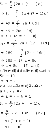 straight S subscript straight n space equals space straight n over 2 space left square bracket space 2 straight a space plus space left parenthesis straight n space minus space 1 right parenthesis space straight d space right square bracket
rightwards double arrow space straight S subscript 7 space equals space 7 over 2 space left square bracket space 2 straight a space plus space left parenthesis 7 space minus space 1 right parenthesis space straight d space right square bracket
rightwards double arrow space 49 space equals space 7 over 2 space left square bracket space 2 straight a space plus space 6 straight d space right square bracket
rightwards double arrow space 49 space equals space 7 left parenthesis straight a space plus space 3 straight d right parenthesis
rightwards double arrow space straight a space plus space 3 straight d space equals space 7 space space space space... space left parenthesis straight i right parenthesis
straight S subscript 17 space equals space 17 over 2 space left square bracket space 2 straight a space plus space left parenthesis 17 space minus space 1 right parenthesis space straight d space right square bracket
rightwards double arrow space 289 space equals space 17 over 2 space left square bracket space 2 straight a space plus space 16 straight d space right square bracket
rightwards double arrow space 289 space equals space 17 space left parenthesis straight a space plus space 8 straight d right parenthesis
rightwards double arrow space straight a space plus space 8 straight d space equals space 17 space space space space... space left parenthesis ii right parenthesis
सम ी करण space left parenthesis ii right parenthesis space म ें space स े space सम ी करण space left parenthesis straight i right parenthesis space घट ा न े space पर
5 straight d space equals space 10
rightwards double arrow space straight d space equals space 2
straight d space क ा space म ा न space सम ी करण space left parenthesis straight i right parenthesis space म ें space रखन े space पर
straight a space plus 3 space straight x space 2 space equals 7
rightwards double arrow space straight a space equals space 7 space minus space 6 space equals space 1
straight S subscript straight n space equals space straight n over 2 space left square bracket space 2 straight a space plus space left parenthesis straight n space minus space 1 right parenthesis space straight d space right square bracket
equals space straight n over 2 space left square bracket space 2 space straight x space 1 space plus space left parenthesis straight n space minus space 1 right parenthesis space straight x space 2 space right square bracket
equals space straight n space straight x space left parenthesis 1 space plus space straight n space minus space 1 right parenthesis
equals space straight n space straight x space straight n space equals space straight n squared