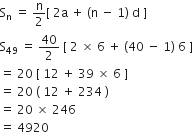 straight S subscript straight n space equals space straight n over 2 left square bracket space 2 straight a space plus space left parenthesis straight n space minus space 1 right parenthesis space straight d space right square bracket
straight S subscript 49 space equals space 40 over 2 space left square bracket space 2 space cross times space 6 space plus space left parenthesis 40 space minus space 1 right parenthesis space 6 space right square bracket
equals space 20 space left square bracket space 12 space plus space 39 space cross times space 6 space right square bracket
equals space 20 space left parenthesis space 12 space plus space 234 space right parenthesis
equals space 20 space cross times space 246
equals space 4920