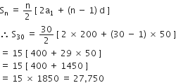 straight S subscript straight n space equals space straight n over 2 space left square bracket space 2 straight a subscript 1 space plus space left parenthesis straight n space minus space 1 right parenthesis space straight d space right square bracket
therefore space straight S subscript 30 space equals space 30 over 2 space left square bracket space 2 space cross times space 200 space plus space left parenthesis 30 space minus space 1 right parenthesis space cross times space 50 space right square bracket
equals space 15 space left square bracket space 400 space plus space 29 space cross times space 50 space right square bracket
equals space 15 space left square bracket space 400 space plus space 1450 space right square bracket
equals space 15 space cross times space 1850 space equals space 27 comma 750