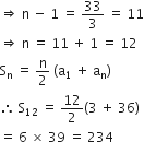 rightwards double arrow space straight n space minus space 1 space equals space 33 over 3 space equals space 11
rightwards double arrow space straight n space equals space 11 space plus space 1 space equals space 12
straight S subscript straight n space equals space straight n over 2 space left parenthesis straight a subscript 1 space plus space straight a subscript straight n right parenthesis
therefore space straight S subscript 12 space equals space 12 over 2 left parenthesis 3 space plus space 36 right parenthesis
equals space 6 space cross times space 39 space equals space 234