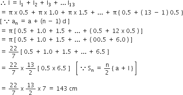 therefore space straight l space equals space straight l subscript 1 space plus space straight l subscript 2 space plus space straight l subscript 3 space plus space... space straight l subscript 13
equals space straight pi space straight x space 0.5 space plus space straight pi space straight x space 1.0 space plus space straight pi space straight x space 1.5 space plus space... space plus space straight pi space left curly bracket space 0.5 space plus space left parenthesis space 13 space minus space 1 space right parenthesis space 0.5 space right curly bracket
left square bracket space because space straight a subscript straight n space equals space straight a space plus space left parenthesis straight n space minus space 1 right parenthesis space straight d space right square bracket
equals space straight pi space left square bracket space 0.5 space plus space 1.0 space plus space 1.5 space plus space... space plus space left parenthesis space 0.5 space plus space 12 space straight x space 0.5 space right parenthesis space right square bracket
equals space straight pi space left square bracket space 0.5 space plus space 1.0 space plus space 1.5 space plus space... space plus space left parenthesis space 00.5 space plus space 6.0 space right parenthesis space right square bracket
equals space 22 over 7 space left square bracket space 0.5 space plus space 1.0 space plus space 1.5 space plus space... space plus space 6.5 space right square bracket
equals space 22 over 7 space straight x space 13 over 2 space left square bracket space 0.5 space straight x space 6.5 space right square bracket space space space space open square brackets space because space straight S subscript straight n space equals space straight n over 2 space left curly bracket space straight a space plus space straight l space right curly bracket space close square brackets

equals space 22 over 7 space straight x space 13 over 2 space straight x space 7 space equals space 143 space cm