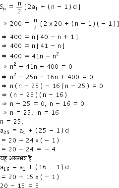 straight S subscript straight n space equals space straight n over 2 space left square bracket space 2 straight a subscript 1 space plus space left parenthesis space straight n space minus space 1 space right parenthesis space straight d space right square bracket
rightwards double arrow space 200 space equals space straight n over 2 space left square bracket space 2 space straight x space 20 space plus space left parenthesis space straight n space minus space 1 space right parenthesis space left parenthesis space minus space 1 space right parenthesis space right square bracket
rightwards double arrow space 400 space equals space straight n space left square bracket space 40 space minus space straight n space plus space 1 space right square bracket
rightwards double arrow space 400 space equals space straight n space left square bracket space 41 space minus space straight n space right square bracket
rightwards double arrow space 400 space equals space 41 straight n space minus space straight n squared
rightwards double arrow space straight n squared space minus space 41 straight n space plus space 400 space equals space 0
rightwards double arrow space straight n squared space minus space 25 straight n space minus space 16 straight n space plus space 400 space equals space 0
rightwards double arrow space straight n space left parenthesis space straight n space minus space 25 space right parenthesis space minus space 16 space left parenthesis space straight n space minus space 25 space right parenthesis space equals space 0
rightwards double arrow space left parenthesis space straight n space minus space 25 space right parenthesis space left parenthesis space straight n space minus space 16 space right parenthesis
rightwards double arrow space straight n space minus space 25 space equals space 0 comma space space straight n space minus space 16 space equals space 0
rightwards double arrow space straight n space equals space 25 comma space space space straight n space equals space 16
straight n space equals space 25 comma
straight a subscript 25 space equals space straight a subscript 1 space plus space left parenthesis space 25 space minus space 1 space right parenthesis space straight d
equals space 20 space plus space 24 space straight x space left parenthesis space minus space 1 space right parenthesis
equals space 20 space minus space 24 space equals space minus space 4
यह space असम ् भव space ह ै
straight a subscript 16 space equals space straight a subscript 1 space plus space left parenthesis space 16 space minus space 1 space right parenthesis space straight d
equals space 20 space plus space 15 space straight x space left parenthesis space minus space 1 space right parenthesis
20 space minus space 15 space equals space 5