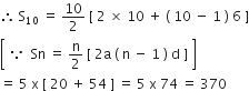 therefore space straight S subscript 10 space equals space 10 over 2 space left square bracket space 2 space cross times space 10 space plus space left parenthesis space 10 space minus space 1 space right parenthesis space 6 space right square bracket
open square brackets space because space space Sn space equals space straight n over 2 space left square bracket space 2 straight a space left parenthesis space straight n space minus space 1 space right parenthesis space straight d space right square bracket space close square brackets
equals space 5 space straight x space left square bracket space 20 space plus space 54 space right square bracket space equals space 5 space straight x space 74 space equals space 370