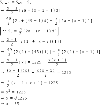 straight S subscript straight x space minus space 1 end subscript space equals space straight S subscript 49 space minus space straight S subscript straight x
rightwards double arrow space fraction numerator straight x space minus space 1 over denominator 2 end fraction space left square bracket space 2 straight a space plus space left parenthesis space straight x space minus space 1 space minus space 1 space right parenthesis space straight d space right square bracket
equals space 49 over 2 space left square bracket space 2 straight a space plus space left parenthesis space 49 space minus space 1 space right parenthesis space straight d space right square bracket space minus space straight x over 2 space left square bracket space 2 straight a space plus space left parenthesis space straight x space minus space 1 space right parenthesis space 1 space right square bracket
open square brackets space because space space straight S subscript straight n space equals space straight n over 2 space left square bracket space 2 straight a space plus space left parenthesis space straight n space minus space 1 space right parenthesis space straight d space right square bracket space close square brackets
rightwards double arrow space fraction numerator straight x space minus 1 over denominator 2 end fraction space left square bracket space 2 space left parenthesis space 1 space right parenthesis space plus space left parenthesis space straight x space minus space 2 space right parenthesis space left parenthesis space 1 space right parenthesis space right square bracket
rightwards double arrow space 49 over 2 space left square bracket space 2 space left parenthesis space 1 space right parenthesis space plus space left parenthesis space 48 space right parenthesis space left parenthesis space 1 space right parenthesis space right square bracket space minus space straight x over 2 space left square bracket space 2 space left parenthesis space 1 space right parenthesis space plus space left parenthesis space straight x space minus space 1 space right parenthesis space straight d space right square bracket
rightwards double arrow space fraction numerator straight x space minus space 1 over denominator 2 end fraction space left square bracket space straight x space right square bracket space equals space 1225 space minus space fraction numerator straight x space left parenthesis space straight x space plus space 1 space right parenthesis over denominator 2 end fraction
rightwards double arrow space fraction numerator left parenthesis space straight x space minus space 1 space right parenthesis space left parenthesis space straight x space right parenthesis over denominator 2 end fraction space plus space fraction numerator straight x space left parenthesis space straight x space plus space 1 space right parenthesis over denominator 2 end fraction space equals space 1225
rightwards double arrow space straight x over 2 space left parenthesis space straight x space minus space 1 space plus space straight x space plus space 1 space right parenthesis space equals space 1225
rightwards double arrow space straight x squared space equals space 1225
rightwards double arrow space straight x space equals space square root of 1225
rightwards double arrow space straight x space equals space 35