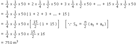 equals space 1 fourth space straight x space 1 half space straight x space 50 space plus space 2 space straight x space fraction numerator begin display style 1 end style over denominator begin display style 4 end style end fraction space straight x space fraction numerator begin display style 1 end style over denominator begin display style 2 end style end fraction space straight x space 50 space plus space 3 space straight x space fraction numerator begin display style 1 end style over denominator begin display style 4 end style end fraction space straight x space fraction numerator begin display style 1 end style over denominator begin display style 2 end style end fraction space straight x space 50 space plus space... space plus space 15 space straight x space fraction numerator begin display style 1 end style over denominator begin display style 4 end style end fraction space straight x space fraction numerator begin display style 1 end style over denominator begin display style 2 end style end fraction space straight x space 50
equals space fraction numerator begin display style 1 end style over denominator begin display style 4 end style end fraction space straight x space fraction numerator begin display style 1 end style over denominator begin display style 2 end style end fraction space straight x space 50 space left square bracket space 1 space plus space 2 space plus space 3 space plus space... space plus space 15 space right square bracket
equals space fraction numerator begin display style 1 end style over denominator begin display style 4 end style end fraction space straight x space fraction numerator begin display style 1 end style over denominator begin display style 2 end style end fraction space straight x space 50 space straight x space open square brackets space 15 over 2 space left parenthesis space 1 space plus space 15 space right parenthesis space close square brackets space space space space space space space open square brackets space because space space straight S subscript straight n space equals space straight n over 2 space left parenthesis space straight a subscript 1 space plus space straight a subscript straight n space right parenthesis space close square brackets
equals space fraction numerator begin display style 1 end style over denominator begin display style 4 end style end fraction space straight x space fraction numerator begin display style 1 end style over denominator begin display style 2 end style end fraction space straight x space 50 space straight x space 15 over 2 space straight x space 16
equals space 750 space straight m cubed