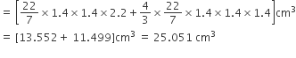 equals space open square brackets 22 over 7 cross times 1.4 cross times 1.4 cross times 2.2 plus 4 over 3 cross times 22 over 7 cross times 1.4 cross times 1.4 cross times 1.4 close square brackets cm cubed
equals space left square bracket 13.552 plus space 11.499 right square bracket cm cubed space equals space 25.051 space cm cubed
