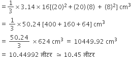 equals 1 third cross times 3.14 cross times 16 left square bracket left parenthesis 20 right parenthesis squared plus left parenthesis 20 right parenthesis thin space left parenthesis 8 right parenthesis space plus space left parenthesis 8 right parenthesis squared right square bracket space cm cubed
equals space 1 third cross times 50.24 space left square bracket 400 plus 160 plus 64 right square bracket space cm cubed
equals space fraction numerator 50.24 over denominator 3 end fraction space cross times 624 space cm cubed space equals space 10449.92 space cm cubed
equals space 10.44992 space ल ी टर space space asymptotically equal to space 10.45 space ल ी टर