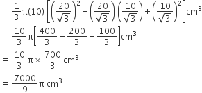 equals space 1 third straight pi left parenthesis 10 right parenthesis space open square brackets open parentheses fraction numerator 20 over denominator square root of 3 end fraction close parentheses squared plus open parentheses fraction numerator 20 over denominator square root of 3 end fraction close parentheses space open parentheses fraction numerator 10 over denominator square root of 3 end fraction close parentheses plus open parentheses fraction numerator 10 over denominator square root of 3 end fraction close parentheses squared close square brackets cm cubed
equals space 10 over 3 straight pi open square brackets 400 over 3 plus 200 over 3 plus 100 over 3 close square brackets cm cubed
equals space 10 over 3 straight pi cross times 700 over 3 cm cubed
equals space 7000 over 9 straight pi space cm cubed