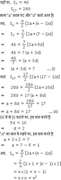 यह ाँ space पर comma space space space straight S subscript 7 space equals space 49
space space space space space space space space space space space space straight S subscript 17 space equals space 289
म ा न ा space apostrophe straight a apostrophe space प ् रथम space पद space और space apostrophe straight d apostrophe space स ा र ् व space अ ं तर space ह ै।
तब comma space space space space space straight S subscript straight n space equals space straight n over 2 space open square brackets 2 straight a plus left parenthesis straight n space minus space 1 right parenthesis straight d close square brackets
rightwards double arrow space space space space space space straight S subscript 7 space equals space 7 over 2 space open square brackets 2 straight a plus left parenthesis 7 space minus 1 right parenthesis straight d close square brackets
rightwards double arrow space space space space space space 49 space equals space 7 over 2 space open square brackets 2 straight a plus 6 straight d close square brackets
rightwards double arrow space space space space space space 49 space equals space 7 space left parenthesis straight a space plus space 3 straight d right parenthesis
rightwards double arrow space space space space space 49 over 7 space equals space left parenthesis straight a space plus space 3 straight d right parenthesis
rightwards double arrow space space space space space space left parenthesis straight a space plus space 3 straight d right parenthesis space equals space 7 space space space space space space space space space space space space space... space left parenthesis straight i right parenthesis
तथ ा space space space space space straight S subscript 17 space equals space 17 over 2 space open square brackets 2 straight a plus left parenthesis 17 space minus space 1 right parenthesis straight d close square brackets
rightwards double arrow space space space space space space 289 space equals space 289 over 2 space open square brackets 2 straight a plus 16 straight d close square brackets
rightwards double arrow space space space space space space 289 space equals space 17 space left parenthesis straight a space plus space 8 straight d right parenthesis
rightwards double arrow space straight a space plus space 8 straight d space equals space 289 over 17 space equals space 17
rightwards double arrow space straight a space plus space 8 straight d space equals space 17 space space space space space space space space space space space space space space space space space space space space... space left parenthesis ii right parenthesis
left parenthesis ii right parenthesis space म े space स े space left parenthesis straight i right parenthesis space घट ा न े space पर comma space हम space प ् र ा प ् त space करत े space ह ैं colon
space space space space space space space space space space space 5 straight d space equals space 10
rightwards double arrow space space space space space space space space space straight d space equals space 2
apostrophe straight d apostrophe space क ा space म ा न space म े space रखन े space पर comma space हम space प ् र ा प ् त space करत े space ह ैं colon
space space space space straight a space plus space 3 space straight x space 2 space equals space 7
rightwards double arrow space space space space space space space straight a space equals space 7 space minus space 6 space equals space 1
अब comma space space space space straight S subscript straight n space equals space straight n over 2 space open square brackets 2 straight a plus left parenthesis straight n space minus space 1 right parenthesis straight d close square brackets
space space space space space space space space space space space space space space equals space 2 over straight n space open square brackets 2 space straight x space 1 space plus space left parenthesis straight n space minus space 1 right parenthesis space straight x space 2 close square brackets
space space space space space space space space space space space space space space equals space straight n space straight x space left parenthesis 1 space plus space straight n space minus space 1 right parenthesis
space space space space space space space space space space space space space space equals space straight n space straight x space straight n space equals space straight n squared