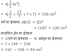equals space 4 left square bracket 1 half πr squared right square bracket
equals space 4 left square bracket 1 half space straight x space 22 over 7 space straight x space 7 space straight x space 7 right square bracket space equals space 308 space cm squared
space वर ् ग space क ा space क ् ष े त ् रफल comma space ABCD space equals space left parenthesis straight D right parenthesis squared
space space space space space space space space space space space space space space space space space space space space space space space space space space space space space space space space space space space space space space equals space left parenthesis 14 right parenthesis squared space equals space 196 space cm squared
space छ ा य ां क ि त space क ् ष े त ् र space क ा space क ् ष े त ् रफल
equals space 2 left parenthesis वर ् ग space क ा space क ् ष े त ् रफल right parenthesis space minus space 4 left parenthesis space अर ् धव ृ त ् त space क ा space क ् ष े त ् रफल right parenthesis
equals space 2 space straight x space 196 space minus space 308
equals space 392 space minus space 308 space equals space 84 space cm squared