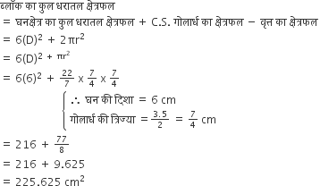 ब ् ल ॉ क space क ा space क ु ल space धर ा तल space क ् ष े त ् रफल space
equals space घनक ् ष े त ् र space क ा space क ु ल space धर ा तल space क ् ष े त ् रफल space plus space straight C. straight S. space ग ो ल ा र ् ध space क ा space क ् ष े त ् रफल space minus space व ृ त ् त space क ा space क ् ष े त ् रफल space
equals space 6 left parenthesis straight D right parenthesis squared space plus space 2 πr squared space
equals space 6 left parenthesis straight D right parenthesis to the power of 2 space plus space πr squared end exponent
equals space 6 left parenthesis 6 right parenthesis squared space plus space begin inline style 22 over 7 end style space straight x space begin inline style 7 over 4 end style space straight x space begin inline style 7 over 4 end style
space space space space space space space space space space space space space space space space space space space space space space space open curly brackets table attributes columnalign left end attributes row cell therefore space घन space क ी space द ि श ा space equals space 6 space cm end cell row cell ग ो ल ा र ् ध space क ी space त ् र ि ज ् य ा space equals begin inline style fraction numerator 3.5 over denominator 2 end fraction end style space equals space begin inline style 7 over 4 end style space cm end cell end table close
equals space 216 space plus space begin inline style 77 over 8 end style
equals space 216 space plus space 9.625 space
equals space 225.625 space cm squared space space space space space space space space space space space space space space space