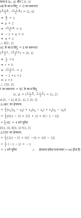 म ा न ा space straight B space left parenthesis straight p comma space straight q right parenthesis space और space straight C space left parenthesis straight r comma space straight s right parenthesis
AB space क े space मध ् य space ब िं द ु space equals space straight D space क ा space समन ् वय
left parenthesis begin inline style fraction numerator 0 space plus space straight p over denominator 2 end fraction end style comma space begin inline style fraction numerator negative 1 space plus space straight q over denominator 2 end fraction end style right parenthesis space equals space left parenthesis 1 comma space 0 right parenthesis
rightwards double arrow space begin inline style straight p over 2 end style space equals space 1
rightwards double arrow space straight p space equals space 2
rightwards double arrow space begin inline style fraction numerator negative 1 space plus space straight q over denominator 2 end fraction end style space equals space 0
rightwards double arrow space minus 1 space plus space straight q space equals space 0
rightwards double arrow space straight q space equals space 1
therefore space straight B left parenthesis 2 comma space 1 right parenthesis
AC space क े space मध ् य space ब िं द ु space equals space straight E space क ा space समन ् वय
left parenthesis begin inline style fraction numerator 0 space plus space straight r over denominator 2 end fraction end style comma space begin inline style fraction numerator negative 1 space plus space straight s over denominator 2 end fraction end style right parenthesis space equals space left parenthesis 0 comma space 1 right parenthesis
rightwards double arrow space begin inline style straight r over 2 end style space equals 0
rightwards double arrow space straight r space equals space 0
rightwards double arrow space begin inline style fraction numerator negative 1 space plus space straight s space over denominator 2 end fraction end style space equals space 1
rightwards double arrow space minus 1 space plus straight s space equals 2 space
rightwards double arrow space straight s space equals 3
therefore space straight C left parenthesis 0 comma space 3 right parenthesis
straight F space क ा space समन ् वय space equals space BC space क े space मध ् य space ब िं द ु
space space space space space space space space space space space space space space space space space space left parenthesis straight x comma space straight y right parenthesis space equals space left parenthesis begin inline style fraction numerator 2 space plus space 0 over denominator 2 end fraction end style comma space begin inline style fraction numerator 1 space plus space 3 over denominator space 2 end fraction end style right parenthesis space equals space left parenthesis 1 comma space 2 right parenthesis
straight A space left parenthesis 0 comma space minus 1 right parenthesis comma space straight B space left parenthesis 2 comma space 1 right parenthesis comma space straight C space left parenthesis 0 comma space 3 right parenthesis
increment ABC space क ा space क ् ष े त ् रफल comma
equals space begin inline style 1 half end style left square bracket straight x subscript 1 left parenthesis straight y subscript 2 space minus space straight y subscript 3 right parenthesis space plus space straight x subscript 2 left parenthesis straight y subscript 3 space minus space straight y subscript 1 right parenthesis space plus space straight x subscript 3 left parenthesis straight y subscript 1 space minus space straight y subscript 2 right parenthesis right square bracket
equals space begin inline style 1 half end style left square bracket 0 left parenthesis 1 space minus space 3 right parenthesis space plus space 2 left parenthesis 3 space plus space 1 right parenthesis space plus space 0 left parenthesis negative 1 space minus 1 right parenthesis right square bracket
equals begin inline style 1 half end style left parenthesis 8 right parenthesis space equals space 4 space वर ् ग space य ू न ि ट
straight D left parenthesis 1 comma space 0 right parenthesis comma space straight E left parenthesis 0 comma space 1 right parenthesis space straight F left parenthesis 1 comma space 2 right parenthesis
increment DEF space क ा space क ् ष े त ् रफल comma
equals space begin inline style 1 half end style left square bracket 1 left parenthesis 1 space minus 2 right parenthesis space plus space 0 left parenthesis 2 space minus 0 right parenthesis space plus space 1 left parenthesis 0 space minus space 1 right parenthesis right square bracket space
equals space begin inline style 1 half end style space left parenthesis negative 1 space minus 1 right parenthesis space equals space minus 1
equals space 1 space वर ् ग space य ू न ि ट space space space space space space space space space space space space space space space space space space space space therefore space space space space space क ् ष े त ् रफल space हम े श ा space धन ा त ् मक left parenthesis plus ve right parenthesis space ह ो त ा space ह ै। space

















