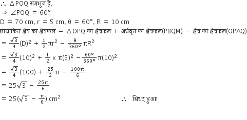 therefore space increment POQ space समभ ु ज space ह ै comma
rightwards double arrow space angle POQ space equals space 60 degree
straight D space equals space 70 space cm comma space straight r space equals space 5 space cm comma space straight theta space equals space 60 degree comma space straight R space equals space 10 space cm
छ ा य ां क ि त space क ् ष े त ् र space क ा space क ् ष े त ् रफल space equals space increment OPQ space क ा space क ् ष े त ् रफल space plus space अर ् धव ृ त ् त space क ा space क ् ष े त ् रफल left parenthesis PBQM right parenthesis space minus space क ् ष े त ् र space क ा space क ् ष े त ् रफल left parenthesis OPAQ right parenthesis
equals space begin inline style fraction numerator square root of 3 over denominator 4 end fraction end style left parenthesis straight D right parenthesis squared space plus space begin inline style 1 half end style πr squared space minus space begin inline style fraction numerator straight theta over denominator 360 degree end fraction end style πR squared
equals space begin inline style fraction numerator square root of 3 over denominator 4 end fraction end style left parenthesis 10 right parenthesis squared space plus space begin inline style 1 half end style space straight x space straight pi left parenthesis 5 right parenthesis squared space minus begin inline style fraction numerator 60 degree over denominator 360 degree end fraction end style straight pi left parenthesis 10 right parenthesis squared
equals space begin inline style fraction numerator square root of 3 over denominator 4 end fraction end style left parenthesis 100 right parenthesis space plus space begin inline style 25 over 2 end style straight pi space minus space begin inline style fraction numerator 100 straight pi over denominator 6 end fraction end style
equals space 25 square root of 3 space minus space begin inline style fraction numerator 25 straight pi over denominator 6 end fraction end style
equals space 25 left parenthesis square root of 3 space minus space begin inline style straight pi over 6 end style right parenthesis space cm squared space space space space space space space space space space space space space space space space space space space space space space space space space space space space space space space space space space space space space space space therefore space space space स ि ध ् द space ह ु आ । space

