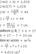 2 πr left parenthesis straight r space plus space straight h right parenthesis space equals space 1 comma 628
2 πr left parenthesis 37 right parenthesis space equals space 1 comma 628
2 πr space equals space begin inline style fraction numerator 1 comma 628 over denominator 37 end fraction end style space equals space 44
2 space straight x space begin inline style 22 over 7 end style space straight x space straight r space equals space 44 space
straight r space equals space begin inline style fraction numerator 44 space straight x space 7 over denominator 2 space straight x space 22 end fraction end style space equals space 7 space cm
सम ी करण space left parenthesis straight i right parenthesis space स े comma space 7 space plus space straight h space equals space 37
straight h space equals space 37 space minus space 7 space equals space 30 space cm
ब े लन space क ा space आयतन space equals space πr squared straight h
equals space begin inline style 22 over 7 end style space straight x space 7 space straight x space 7 space straight x space 30
equals space 4 comma 620 space cm cubed space