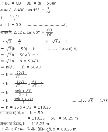 therefore space BC space equals space CD space minus space BD space equals space left parenthesis straight h space minus space 50 right parenthesis straight m
आयत space म ें comma space increment ABC comma space tan space 45 degree space equals space begin inline style BC over AB end style
1 space equals space begin inline style fraction numerator straight h space minus space 50 over denominator straight x end fraction end style
straight x space equals space straight h space minus space 50 space space space space space space............................... left parenthesis straight i right parenthesis
आयत space म ें comma space increment CDE comma space tan space 60 degree space equals space CD over DE
rightwards double arrow space square root of 3 space equals space begin inline style straight h over straight x end style space space space space space space space space space space space space space space space space space space space space space space space space rightwards double arrow space space space space square root of 3 straight x space equals space straight h
rightwards double arrow space square root of 3 left parenthesis straight h space minus space 50 right parenthesis space equals space straight h space space space space space space space space space space space........ space सम ी करण space left parenthesis straight i right parenthesis space स े comma
rightwards double arrow space square root of 3 straight h space minus space 50 square root of 3 space equals space straight h
rightwards double arrow space square root of 3 straight h space minus space straight h space equals space 50 square root of 3
rightwards double arrow space straight h left parenthesis square root of 3 space minus space 1 right parenthesis space equals space 50 square root of 3
rightwards double arrow space straight h space equals space begin inline style fraction numerator 50 square root of 3 over denominator square root of 3 space minus space 1 end fraction end style space
rightwards double arrow space straight h space equals space begin inline style fraction numerator 50 square root of 3 over denominator square root of 3 space minus space 1 end fraction end style space straight x space begin inline style fraction numerator square root of 3 space plus space 1 over denominator square root of 3 space plus space 1 end fraction end style
rightwards double arrow space straight h space equals space begin inline style fraction numerator 50 left parenthesis 3 space plus space square root of 3 right parenthesis over denominator 3 space minus space 1 end fraction end style
rightwards double arrow space straight h equals space begin inline style fraction numerator 50 left parenthesis 3 space plus space 1.73 right parenthesis over denominator 2 end fraction end style space space space space space space space space space space space space space space space space space space space space space space space space space space space space space space space space space space space space space space space space space space........ left square bracket therefore space square root of 3 space equals space 1.73
rightwards double arrow space straight h space equals space 25 space straight x space 4.73 space equals space 118.25
सम ी करण space left parenthesis straight i right parenthesis space स े comma space straight x space equals space straight h space minus space 50
space space space space space space space space space space space space space space space space space space space space space space space space space space space space space equals space 118.25 space minus space 50 space space equals space 68.25 space straight m
म ी न ा र space क ी space ऊ ँ च ा ई comma space straight h space equals space 118.25 space straight m
therefore space म ी न ा र space और space भवन space क े space ब ी च space क ् ष ै त ि ज space द ू र ी comma space straight x space equals space 68.25 space straight m